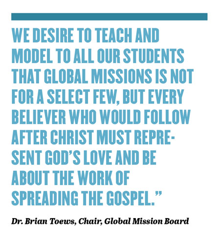 WE DESIRE TO TEACH AND MODEL TO ALL OUR STUDENTS THAT GLOBAL MISSIONS IS NOT FOR A SELECT FEW, BUT EVERY BELIEVER WHO WOULD FOLLOW AFTER CHRIST MUST REPRESENT GOD’S LOVE AND BE ABOUT THE WORK OF SPREADING THE GOSPEL.” Dr. Brian Toews, Chair, Global Mission Board