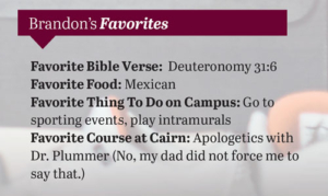 [box of extra information]
Brandon's Favorites
Bible Verse: Deuteronomy 31:6
Food: Mexican
Thing To Do on Campus: Go to sporting events, play intramurals
Favorite Course at Cairn: Apologetics with Dr. Plummer (No, my dad did not force me to say that)